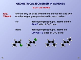 GEOMETRICAL ISOMERISM IN ALKENES
E/Z or CIS-TRANS

CIS /
TRANS

Should only be used when there are two H’s and two
non-hydrogen groups attached to each carbon.
cis

non-hydrogen groups / atoms on the
SAME side of C=C bond

trans

non-hydrogen groups / atoms on
OPPOSITE sides of C=C bond

 