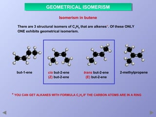 GEOMETRICAL ISOMERISM
GEOMETRICAL ISOMERISM
Isomerism in butene
There are 3 structural isomers of C4H8 that are alkenes*. Of these ONLY
ONE exhibits geometrical isomerism.

but-1-ene

cis but-2-ene
(Z) but-2-ene

trans but-2-ene
(E) but-2-ene

2-methylpropene

* YOU CAN GET ALKANES WITH FORMULA C4H8 IF THE CARBON ATOMS ARE IN A RING

 