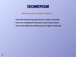 ISOMERISM
Before you start it would be helpful to…
• know the functional groups found in organic chemistry
• know the arrangement of bonds around carbon atoms
• know what affects the boiling point of organic molecules

 