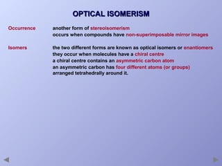 OPTICAL ISOMERISM
Occurrence

another form of stereoisomerism
occurs when compounds have non-superimposable mirror images

Isomers

the two different forms are known as optical isomers or enantiomers
they occur when molecules have a chiral centre
a chiral centre contains an asymmetric carbon atom
an asymmetric carbon has four different atoms (or groups)
arranged tetrahedrally around it.

 