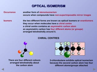 OPTICAL ISOMERISM
Occurrence

another form of stereoisomerism
occurs when compounds have non-superimposable mirror images

Isomers

the two different forms are known as optical isomers or enantiomers
they occur when molecules have a chiral centre
a chiral centre contains an asymmetric carbon atom
an asymmetric carbon has four different atoms (or groups)
arranged tetrahedrally around it.

CHIRAL CENTRES

There are four different colours
arranged tetrahedrally about
the carbon atom

2-chlorobutane exhibits optical isomerism
because the second carbon atom has four
different atoms/groups attached

 
