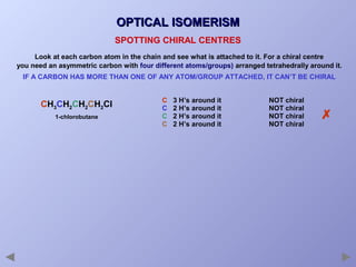 OPTICAL ISOMERISM
SPOTTING CHIRAL CENTRES
Look at each carbon atom in the chain and see what is attached to it. For a chiral centre
you need an asymmetric carbon with four different atoms/groups) arranged tetrahedrally around it.
IF A CARBON HAS MORE THAN ONE OF ANY ATOM/GROUP ATTACHED, IT CAN’T BE CHIRAL

CH3CH2CH2CH2Cl
1-chlorobutane

C
C
C
C

3 H’s around it
2 H’s around it
2 H’s around it
2 H’s around it

NOT chiral
NOT chiral
NOT chiral
NOT chiral



 