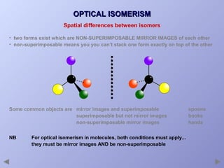 OPTICAL ISOMERISM
Spatial differences between isomers
• two forms exist which are NON-SUPERIMPOSABLE MIRROR IMAGES of each other
• non-superimposable means you you can’t stack one form exactly on top of the other

Some common objects are mirror images and superimposable
superimposable but not mirror images
non-superimposable mirror images
NB

For optical isomerism in molecules, both conditions must apply...
they must be mirror images AND be non-superimposable

spoons
books
hands

 