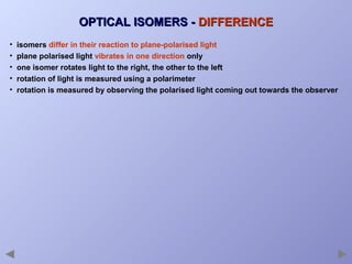 OPTICAL ISOMERS - DIFFERENCE
•
•
•
•
•

isomers differ in their reaction to plane-polarised light
plane polarised light vibrates in one direction only
one isomer rotates light to the right, the other to the left
rotation of light is measured using a polarimeter
rotation is measured by observing the polarised light coming out towards the observer

 