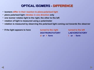 OPTICAL ISOMERS - DIFFERENCE
•
•
•
•
•

isomers differ in their reaction to plane-polarised light
plane polarised light vibrates in one direction only
one isomer rotates light to the right, the other to the left
rotation of light is measured using a polarimeter
rotation is measured by observing the polarised light coming out towards the observer

• If the light appears to have

turned to the right
DEXTROROTATORY
d or + form

turned to the left
LAEVOROTATORY
l or - form

 