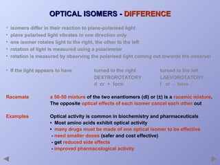 OPTICAL ISOMERS - DIFFERENCE
•
•
•
•
•

isomers differ in their reaction to plane-polarised light
plane polarised light vibrates in one direction only
one isomer rotates light to the right, the other to the left
rotation of light is measured using a polarimeter
rotation is measured by observing the polarised light coming out towards the observer

• If the light appears to have

turned to the right
DEXTROROTATORY
d or + form

turned to the left
LAEVOROTATORY
l or - form

Racemate

a 50-50 mixture of the two enantiomers (dl) or (±) is a racemic mixture.
The opposite optical effects of each isomer cancel each other out

Examples

Optical activity is common in biochemistry and pharmaceuticals
• Most amino acids exhibit optical activity
• many drugs must be made of one optical isomer to be effective
- need smaller doses (safer and cost effective)
- get reduced side effects
- improved pharmacological activity

 