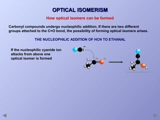 OPTICAL ISOMERISM
How optical isomers can be formed
Carbonyl compounds undergo nucleophilic addition. If there are two different
groups attached to the C=O bond, the possibility of forming optical isomers arises.
THE NUCLEOPHILIC ADDITION OF HCN TO ETHANAL
If the nucleophilic cyanide ion
attacks from above one
optical isomer is formed

 