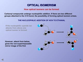 OPTICAL ISOMERISM
How optical isomers can be formed
Carbonyl compounds undergo nucleophilic addition. If there are two different
groups attached to the C=O bond, the possibility of forming optical isomers arises.
THE NUCLEOPHILIC ADDITION OF HCN TO ETHANAL
If the nucleophilic cyanide ion
attacks from above one
optical isomer is formed

However, attack from below,
gives the non-superimposable
mirror image of the first

 