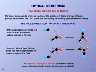 OPTICAL ISOMERISM
How optical isomers can be formed
Carbonyl compounds undergo nucleophilic addition. If there are two different
groups attached to the C=O bond, the possibility of forming optical isomers arises.
THE NUCLEOPHILIC ADDITION OF HCN TO ETHANAL
If the nucleophilic cyanide ion
attacks from above one
optical isomer is formed

However, attack from below,
gives the non-superimposable
mirror image of the first

The reaction produces a mixture of the two optical
isomers because both modes of attack are possible

 
