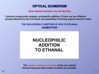OPTICAL ISOMERISM
How optical isomers can be formed
Carbonyl compounds undergo nucleophilic addition. If there are two different
groups attached to the C=O bond, the possibility of forming optical isomers arises.
THE NUCLEOPHILIC ADDITION OF HCN TO ETHANAL

ANIMATION

The reaction produces a mixture of the two optical
isomers because both modes of attack are possible

 