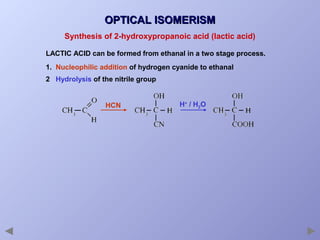 OPTICAL ISOMERISM
Synthesis of 2-hydroxypropanoic acid (lactic acid)
LACTIC ACID can be formed from ethanal in a two stage process.
1. Nucleophilic addition of hydrogen cyanide to ethanal
2 Hydrolysis of the nitrile group

HCN

H+ / H2O

 