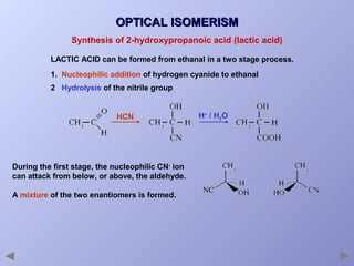 OPTICAL ISOMERISM
Synthesis of 2-hydroxypropanoic acid (lactic acid)
LACTIC ACID can be formed from ethanal in a two stage process.
1. Nucleophilic addition of hydrogen cyanide to ethanal
2 Hydrolysis of the nitrile group

HCN

During the first stage, the nucleophilic CN- ion
can attack from below, or above, the aldehyde.
A mixture of the two enantiomers is formed.

H+ / H2O

 