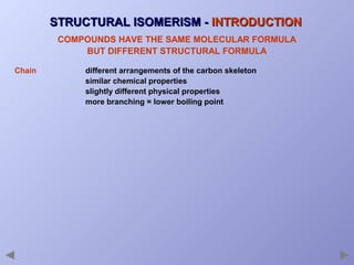 STRUCTURAL ISOMERISM - INTRODUCTION
COMPOUNDS HAVE THE SAME MOLECULAR FORMULA
BUT DIFFERENT STRUCTURAL FORMULA
Chain

different arrangements of the carbon skeleton
similar chemical properties
slightly different physical properties
more branching = lower boiling point

 