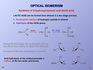 OPTICAL ISOMERISM
Synthesis of 2-hydroxypropanoic acid (lactic acid)
LACTIC ACID can be formed from ethanal in a two stage process.
1. Nucleophilic addition of hydrogen cyanide to ethanal
2 Hydrolysis of the nitrile group

HCN

During the first stage, the nucleophilic CN- ion
can attack from below, or above, the aldehyde.
A mixture of the two enantiomers is formed.
Acid hydrolysis of the mixture provides a
mixture of the two lactic acid forms.

H+ / H2O

 