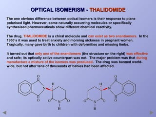 OPTICAL ISOMERISM - THALIDOMIDE
The one obvious difference between optical isomers is their response to plane
polarised light. However, some naturally occurring molecules or specifically
synthesised pharmaceuticals show different chemical reactivity.
The drug, THALIDOMIDE is a chiral molecule and can exist as two enantiomers. In the
1960’s it was used to treat anxiety and morning sickness in pregnant women.
Tragically, many gave birth to children with deformities and missing limbs.
It turned out that only one of the enantiomers (the structure on the right) was effective
and safe; its optically active counterpart was not. The major problem was that during
manufacture a mixture of the isomers was produced. The drug was banned worldwide, but not after tens of thousands of babies had been affected.

 
