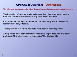 OPTICAL ISOMERISM – Other points
The following points are useful when discussing reactions producing optical isomers.

The formation of racemic mixtures is more likely in a laboratory reaction
than in a chemical process occurring naturally in the body.
If a compound can exist in more than one form, only one of the optical
isomers is usually effective.
The separation of isomers will make manufacture more expensive.
A drug made up of both isomers will require a larger dose and may cause
problems if the other isomer is ‘poisonous’ like thalidomide.

 