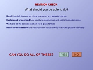 REVISION CHECK

What should you be able to do?
Recall the definitions of structural isomerism and stereoisomerism
Explain and understand how structural, geometrical and optical isomerism arise
Work out all the possible isomers for a given formula
Recall and understand the importance of optical activity in natural product chemistry

CAN YOU DO ALL OF THESE?

YES

NO

 