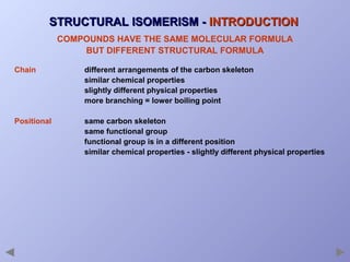 STRUCTURAL ISOMERISM - INTRODUCTION
COMPOUNDS HAVE THE SAME MOLECULAR FORMULA
BUT DIFFERENT STRUCTURAL FORMULA
Chain

different arrangements of the carbon skeleton
similar chemical properties
slightly different physical properties
more branching = lower boiling point

Positional

same carbon skeleton
same functional group
functional group is in a different position
similar chemical properties - slightly different physical properties

 