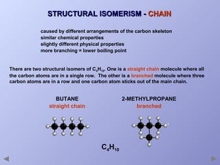 STRUCTURAL ISOMERISM - CHAIN
caused by different arrangements of the carbon skeleton
similar chemical properties
slightly different physical properties
more branching = lower boiling point

There are two structural isomers of C4H10. One is a straight chain molecule where all
the carbon atoms are in a single row. The other is a branched molecule where three
carbon atoms are in a row and one carbon atom sticks out of the main chain.

BUTANE
straight chain

2-METHYLPROPANE
branched

C4H10

 
