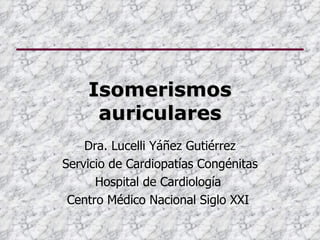 Isomerismos
     auriculares
    Dra. Lucelli Yáñez Gutiérrez
Servicio de Cardiopatías Congénitas
      Hospital de Cardiología
 Centro Médico Nacional Siglo XXI
 
