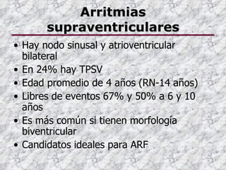 Arritmias
      supraventriculares
• Hay nodo sinusal y atrioventricular
  bilateral
• En 24% hay TPSV
• Edad promedio de 4 años (RN-14 años)
• Libres de eventos 67% y 50% a 6 y 10
  años
• Es más común si tienen morfología
  biventricular
• Candidatos ideales para ARF
 