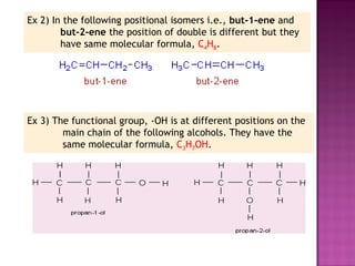 Ex 2) In the following positional isomers i.e., but-1-ene and
        but-2-ene the position of double is different but they
        have same molecular formula, C4H8.




Ex 3) The functional group, -OH is at different positions on the
        main chain of the following alcohols. They have the
        same molecular formula, C3H7OH.
 
