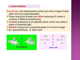 2. ENANTIOMERS

Enantiomers are stereoisomers which are mirror image of each
  other and non-superimposable.
 There should be at least one chiral carbon(sp3C where it
  contains 4 different substituents)
 A chiral compound is an optically active, which can rotate a
  plane of polarized light.
 Achiral compound is superimposable on its mirror image
 Ex: glyceraldehyde & lactic acid
 