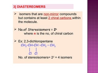3] DIASTEREOMERS

 isomers that are non-mirror compounds
  but contains at least 2 chiral carbons within
  the molecule.

 No.of Stereoisomers = 2n
     where n is the no, of chiral carbon

 Ex: 2,3-dichloropentane
   CH3–CH–CH –CH2 – CH3
          │ │
          Cl Cl
  No. of stereoisomers= 22 = 4 isomers
 