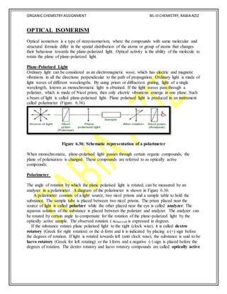 ORGANICCHEMISTRY ASSIGNMENT BS-IIICHEMISTRY, RABIA AZIZ
OPTICAL ISOMERISM
Optical isomerism is a type of stereoisomerism, where the compounds with same molecular and
structural formula differ in the spatial distribution of the atoms or group of atoms that changes
their behaviour towards the plane-polarized light. Optical activity is the ability of the molecule to
rotate the plane of plane-polarized light.
Plane-Polarized Light
Ordinary light can be considered as an electromagnetic wave, which has electric and magnetic
vibrations in all the directions perpendicular to the path of propagation. Ordinary light is made of
light waves of different wavelengths. By using prism or diffraction grating, light of a single
wavelength, known as monochromatic light is obtained. If the light waves pass through a
polarizer, which is made of Nicol prism, then only electric vibrations emerge in one plane. Such
a beam of light is called plane-polarised light. Plane polarised light is produced in an instrument
called polarimeter (Figure. 6.36).
Figure 6.36: Schematic representation of a polarimeter
When monochromatic, plane-polarised light passes through certain organic compounds, the
plane of polarisation is changed. These compounds are referred to as optically active
compounds.
Polarimeter
The angle of rotation by which the plane polarised light is rotated, can be measured by an
analyzer in a polarimeter. A diagram of the polarimeter is shown in Figure 6.36.
A polarimeter consists of a light source, two nicol prisms and a sample table to hold the
substance. The sample tube is placed between two nicol prisms. The prism placed near the
source of light is called polarizer while the other placed near the eye is called analyzer. The
aqueous solution of the substance is placed between the polarizer and analyzer. The analyzer can
be rotated by certain angle to compensate for the rotation of the plane-polarized light by the
optically active sample. The observed rotation ( αobserved) is expressed in degrees.
If the substance rotates plane polarised light to the right (clock wise), it is called dextro
rotatory (Greek for right rotation) or the d-form and it is indicated by placing a (+) sign before
the degrees of rotation. If light is rotated towards left (anti clock wise), the substance is said to be
laevo rotatory (Greek for left rotating) or the l-form and a negative (-) sign is placed before the
degrees of rotation. The dextro rotatory and laevo rotatory compounds are called optically active
 