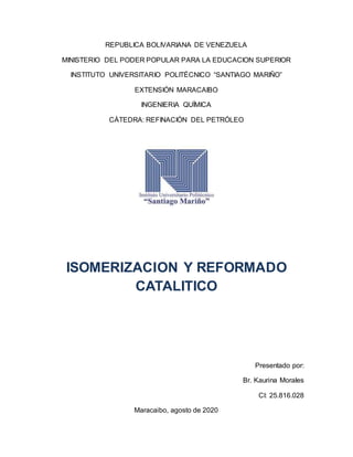 REPUBLICA BOLIVARIANA DE VENEZUELA
MINISTERIO DEL PODER POPULAR PARA LA EDUCACION SUPERIOR
INSTITUTO UNIVERSITARIO POLITÉCNICO “SANTIAGO MARIÑO”
EXTENSIÓN MARACAIBO
INGENIERIA QUÍMICA
CÁTEDRA: REFINACIÓN DEL PETRÓLEO
ISOMERIZACION Y REFORMADO
CATALITICO
Presentado por:
Br. Kaurina Morales
CI: 25.816.028
Maracaibo, agosto de 2020
 