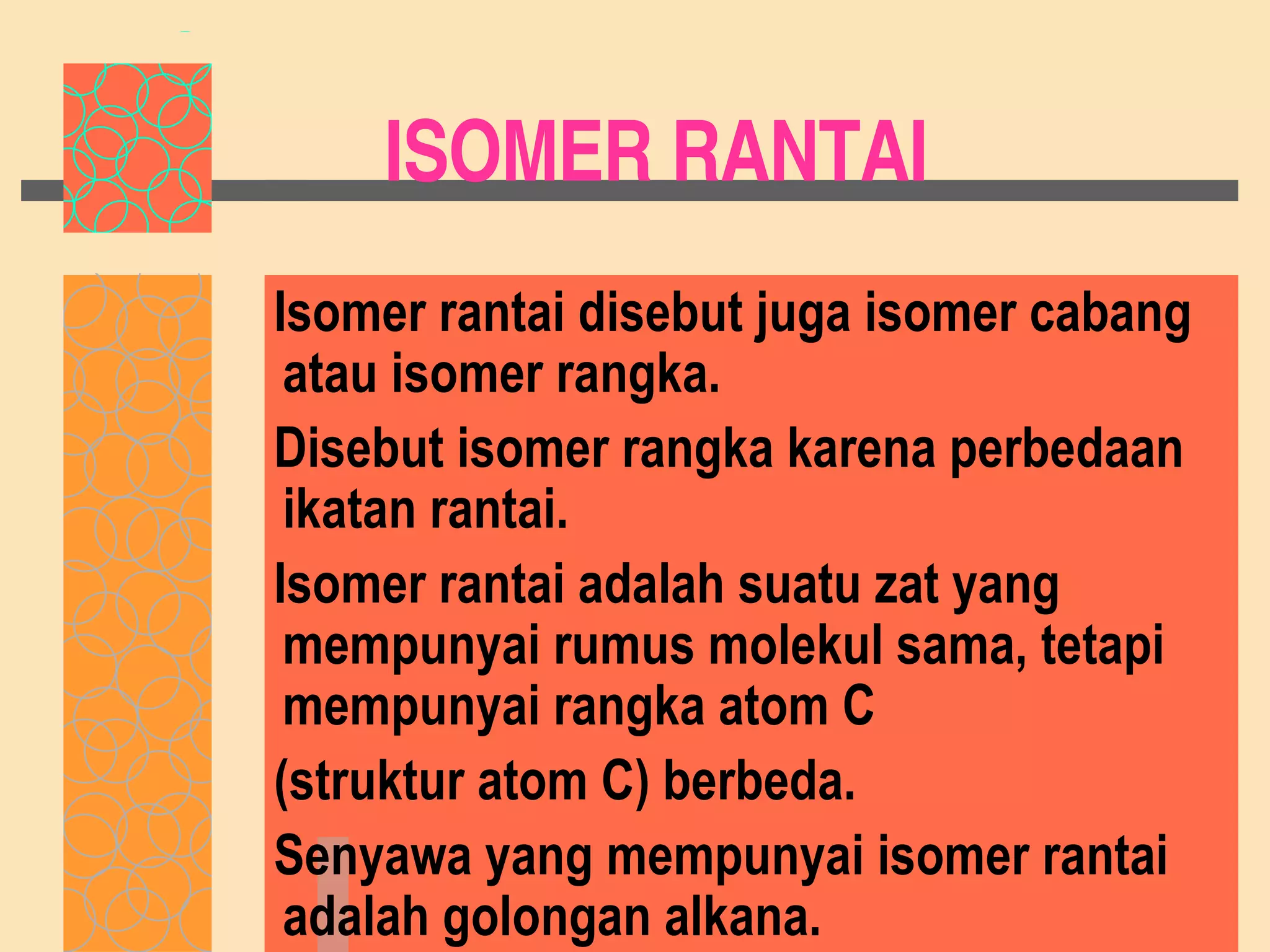 ISOMER RANTAI Isomer rantai disebut juga isomer cabang atau isomer rangka. Disebut isomer rangka karena perbedaan ikatan rantai. Isomer rantai adalah suatu zat yang mempunyai rumus molekul sama, tetapi mempunyai rangka atom C (struktur atom C) berbeda.  Senyawa yang mempunyai isomer rantai adalah golongan alkana. 