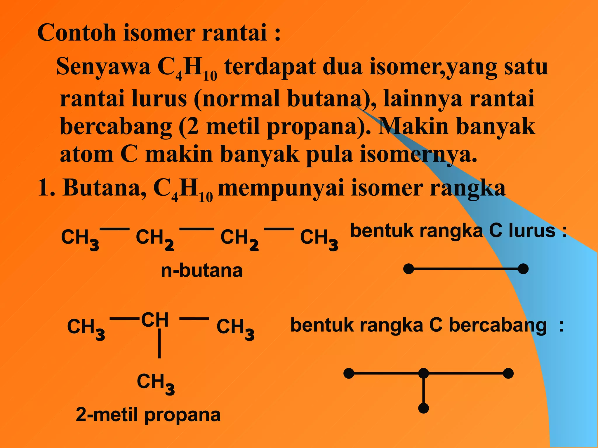 Contoh isomer rantai : Senyawa C 4 H 10  terdapat dua isomer,yang satu rantai lurus (normal butana), lainnya rantai bercabang (2 metil propana). Makin banyak atom C makin banyak pula isomernya. 1. Butana, C 4 H 10  mempunyai isomer rangka CH 3 CH 2 CH 2 bentuk rangka C lurus : n-butana CH 3 CH CH 3 CH 3 2-metil propana bentuk rangka C bercabang  : CH 3 