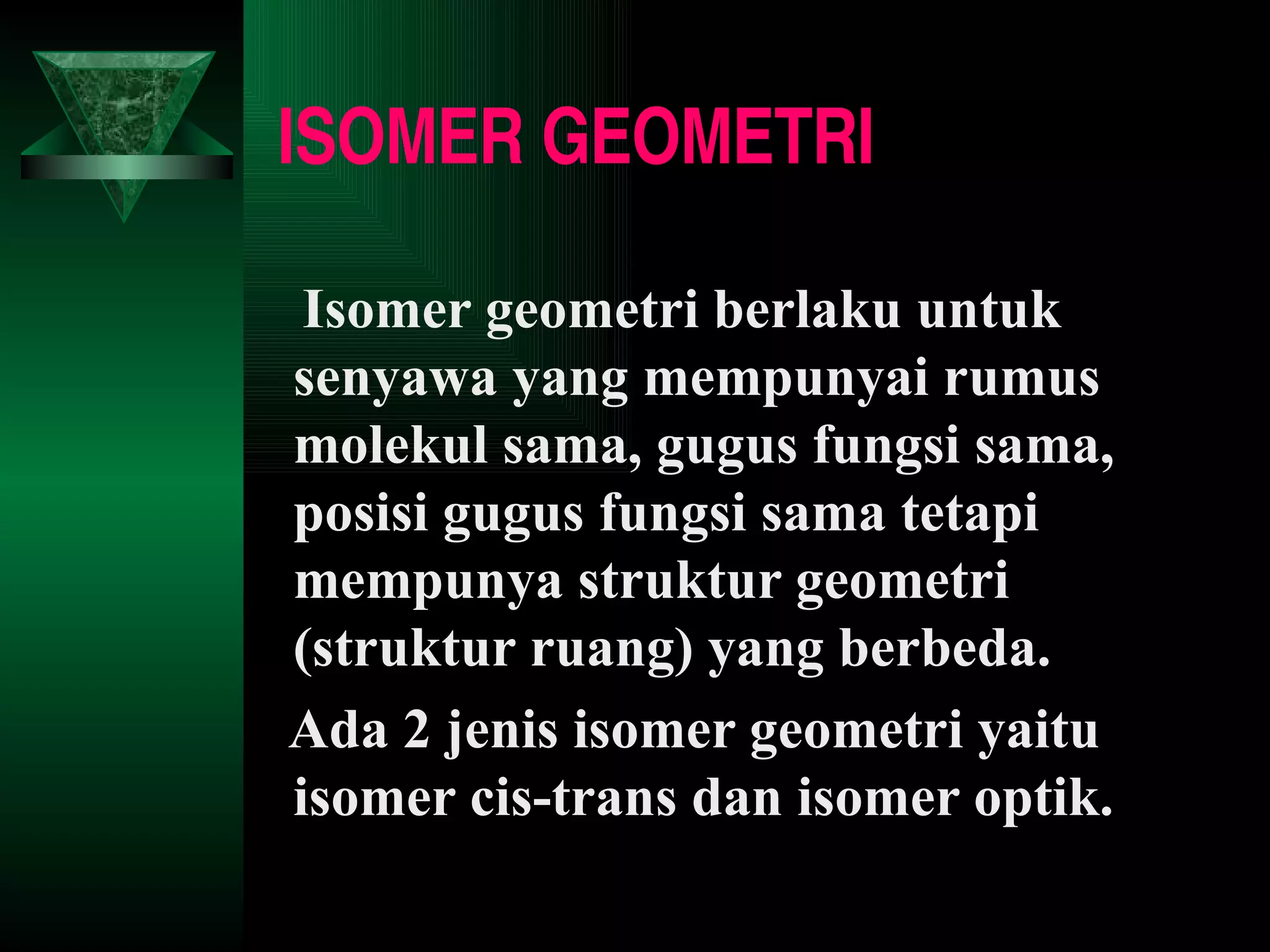 ISOMER GEOMETRI Isomer geometri berlaku untuk senyawa yang mempunyai rumus molekul sama, gugus fungsi sama, posisi gugus fungsi sama tetapi mempunya struktur geometri (struktur ruang) yang berbeda.  Ada 2 jenis isomer geometri yaitu isomer cis-trans dan isomer optik. 
