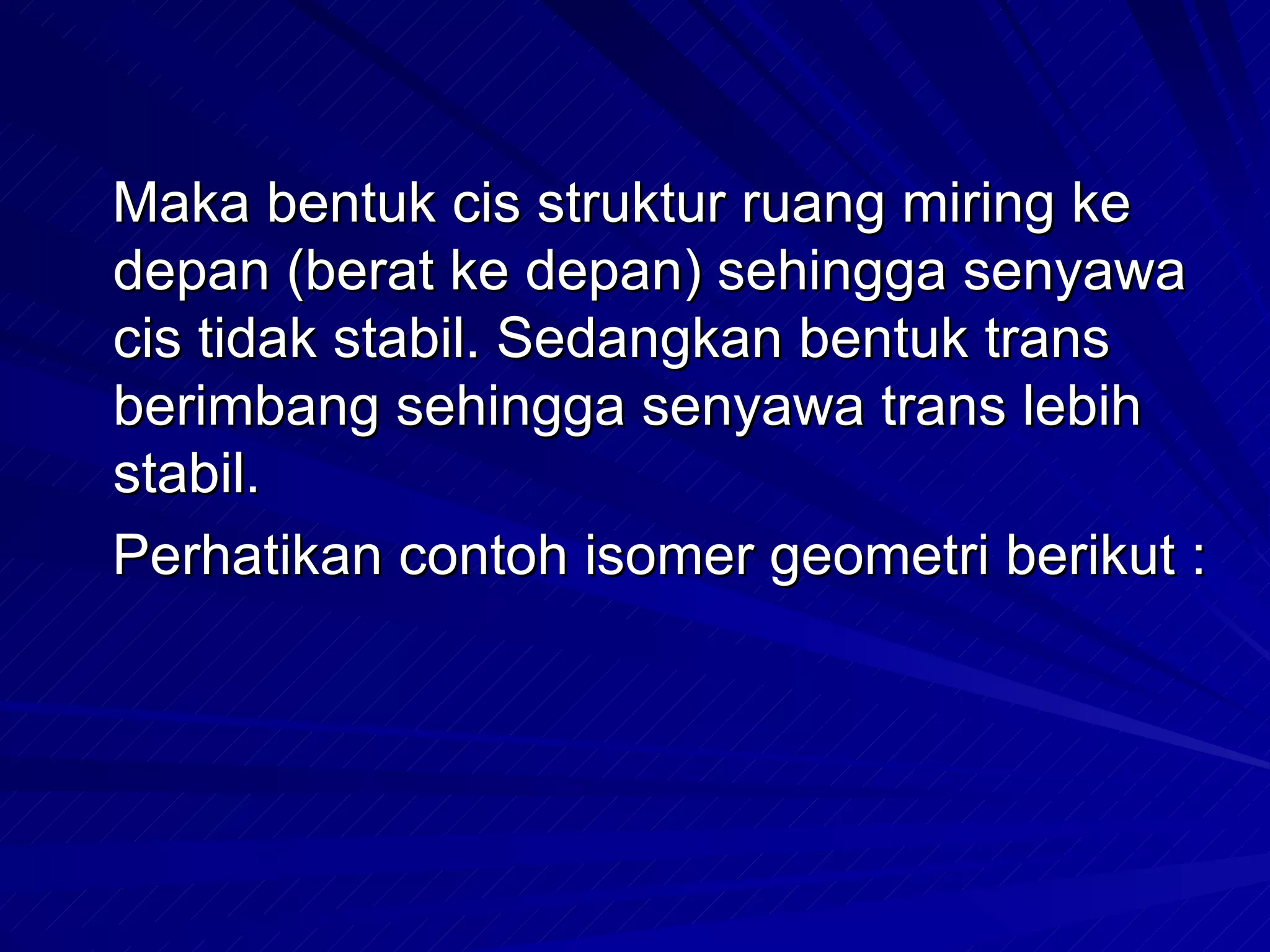 Maka bentuk cis struktur ruang miring ke depan (berat ke depan) sehingga senyawa cis tidak stabil. Sedangkan bentuk trans berimbang sehingga senyawa trans lebih stabil.  Perhatikan contoh isomer geometri berikut : 