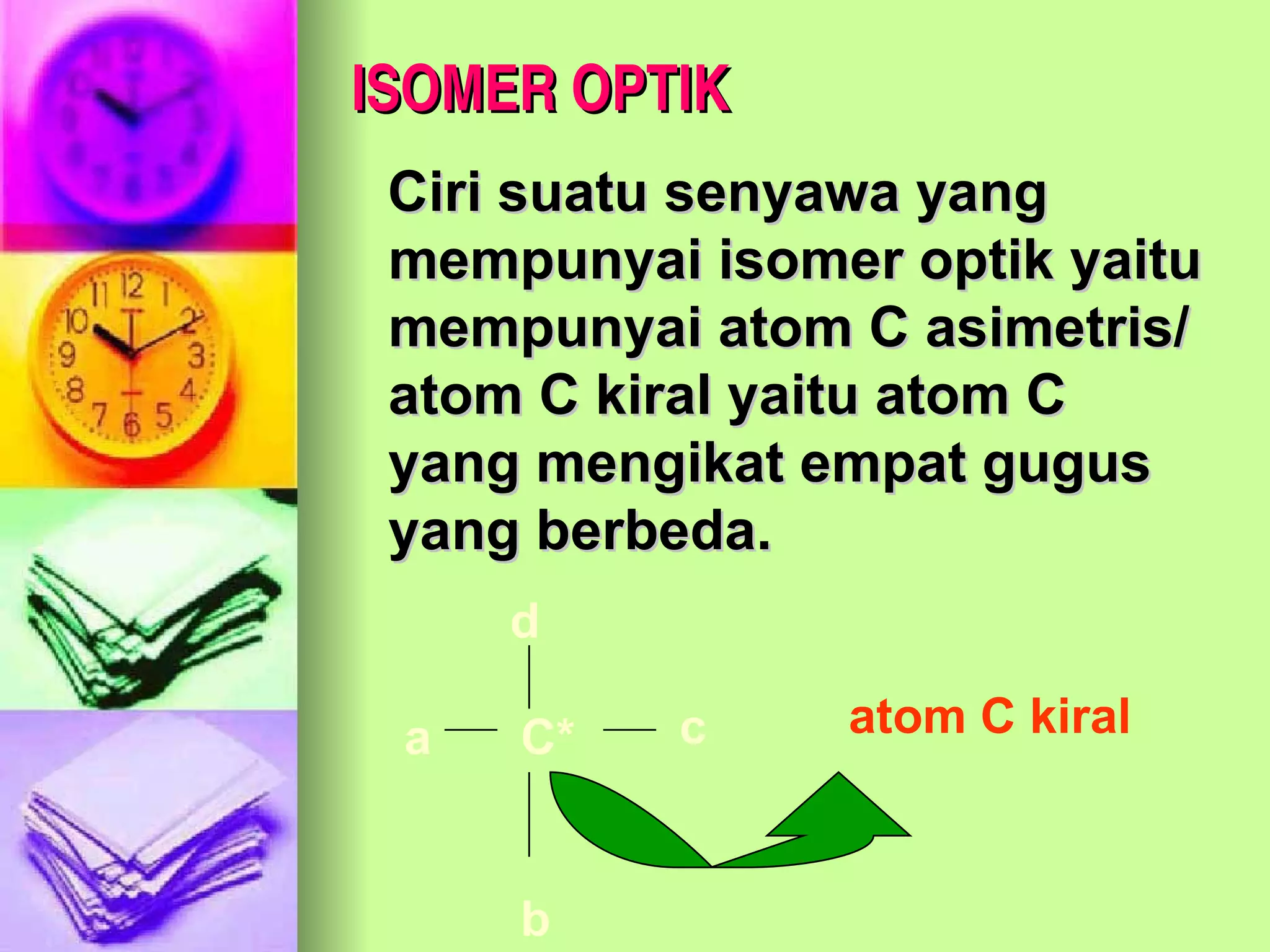 ISOMER OPTIK Ciri suatu senyawa yang mempunyai isomer optik yaitu mempunyai atom C asimetris/ atom C kiral yaitu atom C yang mengikat empat gugus yang berbeda. b a c C* d atom C kiral 