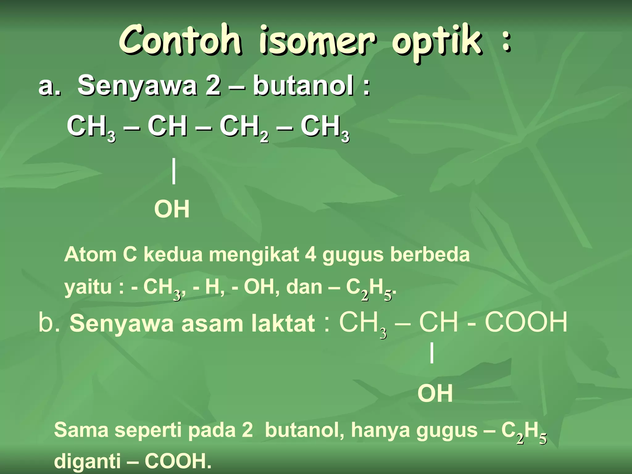 Contoh isomer optik : a.  Senyawa 2 – butanol : CH 3  – CH – CH 2  – CH 3 OH Atom C kedua mengikat 4 gugus berbeda yaitu : - CH 3 , - H, - OH, dan – C 2 H 5 . b.  Senyawa asam laktat  : CH 3  – CH - COOH OH Sama seperti pada 2  butanol, hanya gugus – C 2 H 5  diganti – COOH. 