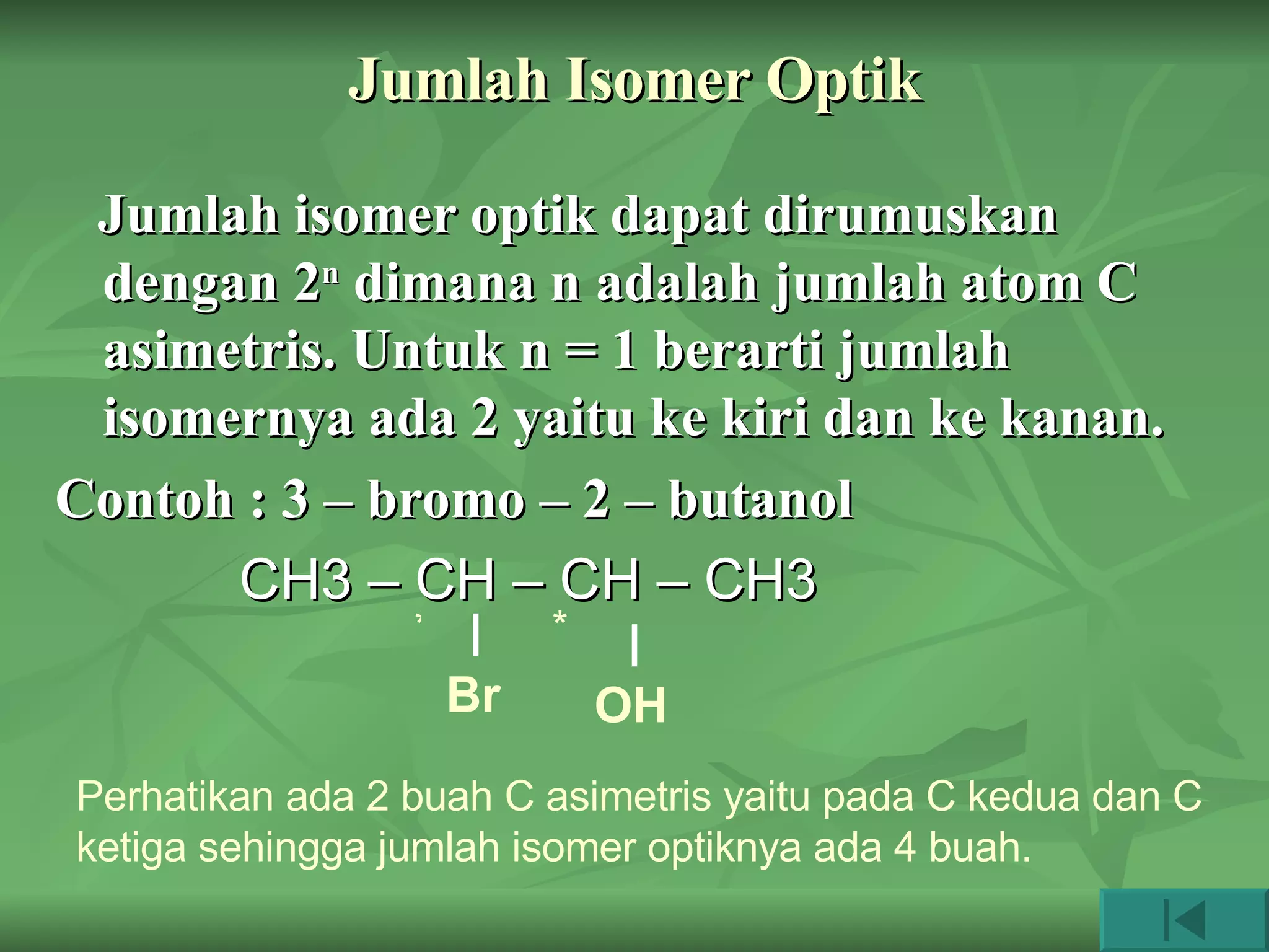 Jumlah Isomer Optik Jumlah isomer optik dapat dirumuskan dengan 2 n  dimana n adalah jumlah atom C asimetris. Untuk n = 1 berarti jumlah isomernya ada 2 yaitu ke kiri dan ke kanan. Contoh : 3 – bromo – 2 – butanol CH3 – CH – CH – CH3 Br OH * * Perhatikan ada 2 buah C asimetris yaitu pada C kedua dan C ketiga sehingga jumlah isomer optiknya ada 4 buah. 