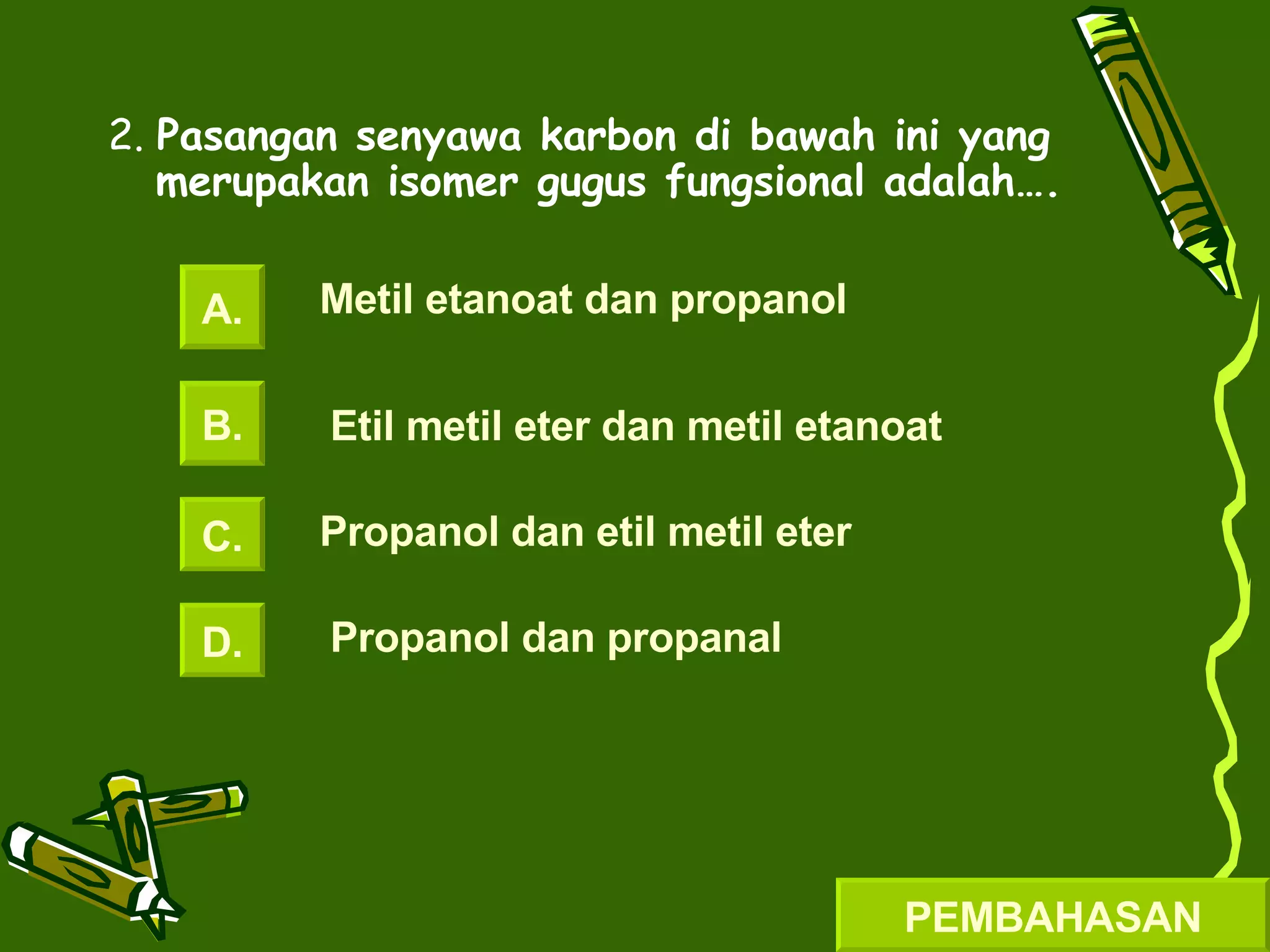2.  Pasangan senyawa karbon di bawah ini yang merupakan isomer gugus fungsional adalah…. A. B. C. D. Metil etanoat dan propanol Etil metil eter dan metil etanoat Propanol dan etil metil eter Propanol dan propanal PEMBAHASAN 