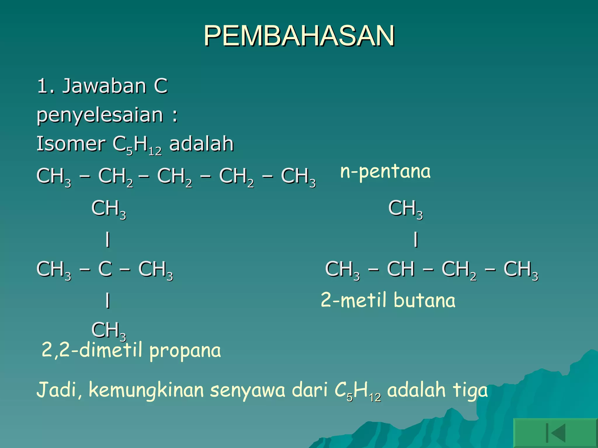 PEMBAHASAN 1. Jawaban C penyelesaian : Isomer C 5 H 12  adalah CH 3  – CH 2  – CH 2  – CH 2  – CH 3 CH 3   CH 3 l  l CH 3  – C – CH 3   CH 3  – CH – CH 2  – CH 3   l CH 3 n-pentana  2,2-dimetil propana 2-metil butana Jadi, kemungkinan senyawa dari C 5 H 12  adalah tiga 