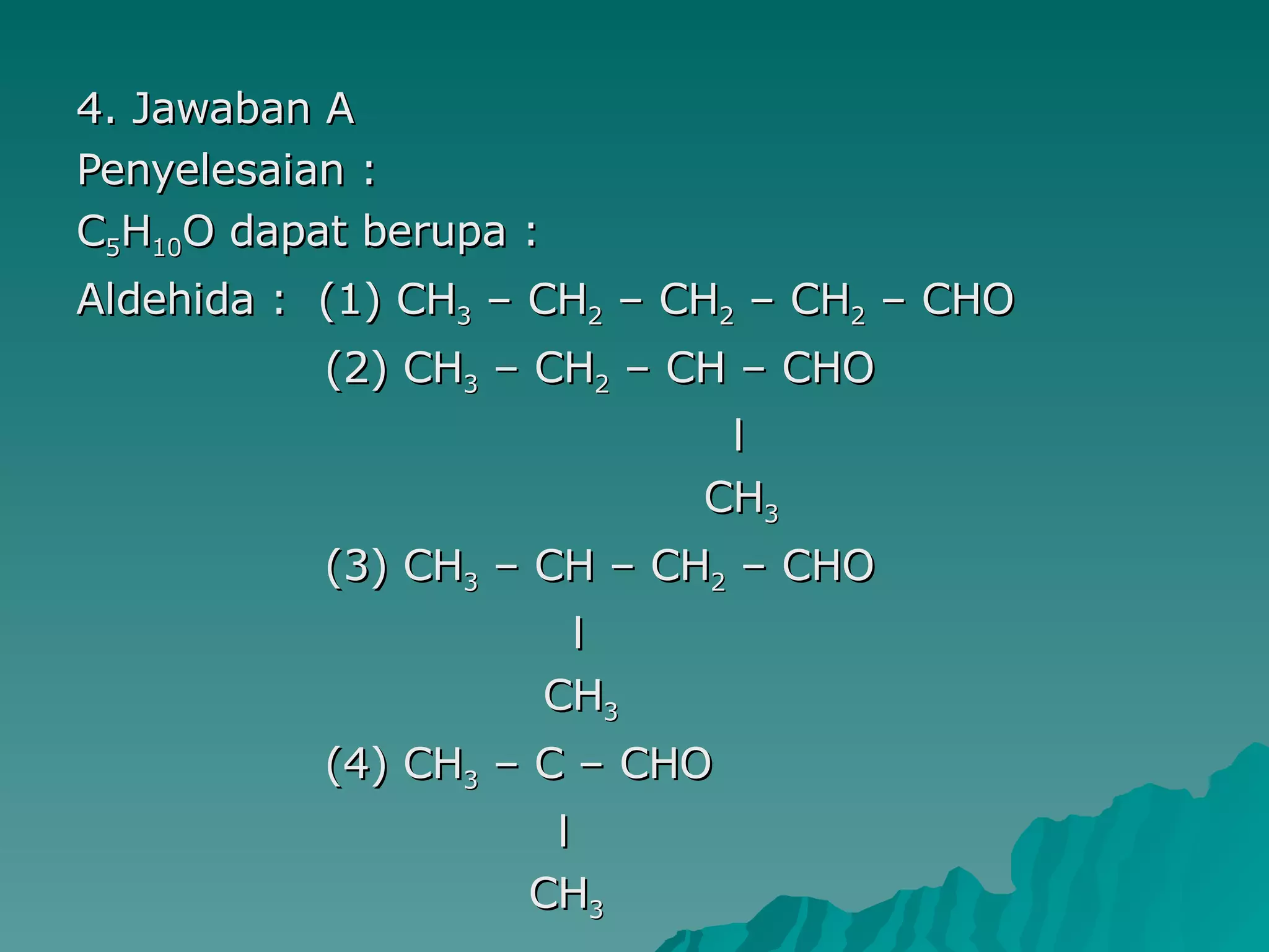 4. Jawaban A Penyelesaian : C 5 H 10 O dapat berupa : Aldehida :  (1) CH 3  – CH 2  – CH 2  – CH 2  – CHO (2) CH 3  – CH 2  – CH – CHO l CH 3 (3) CH 3  – CH – CH 2  – CHO l CH 3 (4) CH 3  – C – CHO l CH 3 