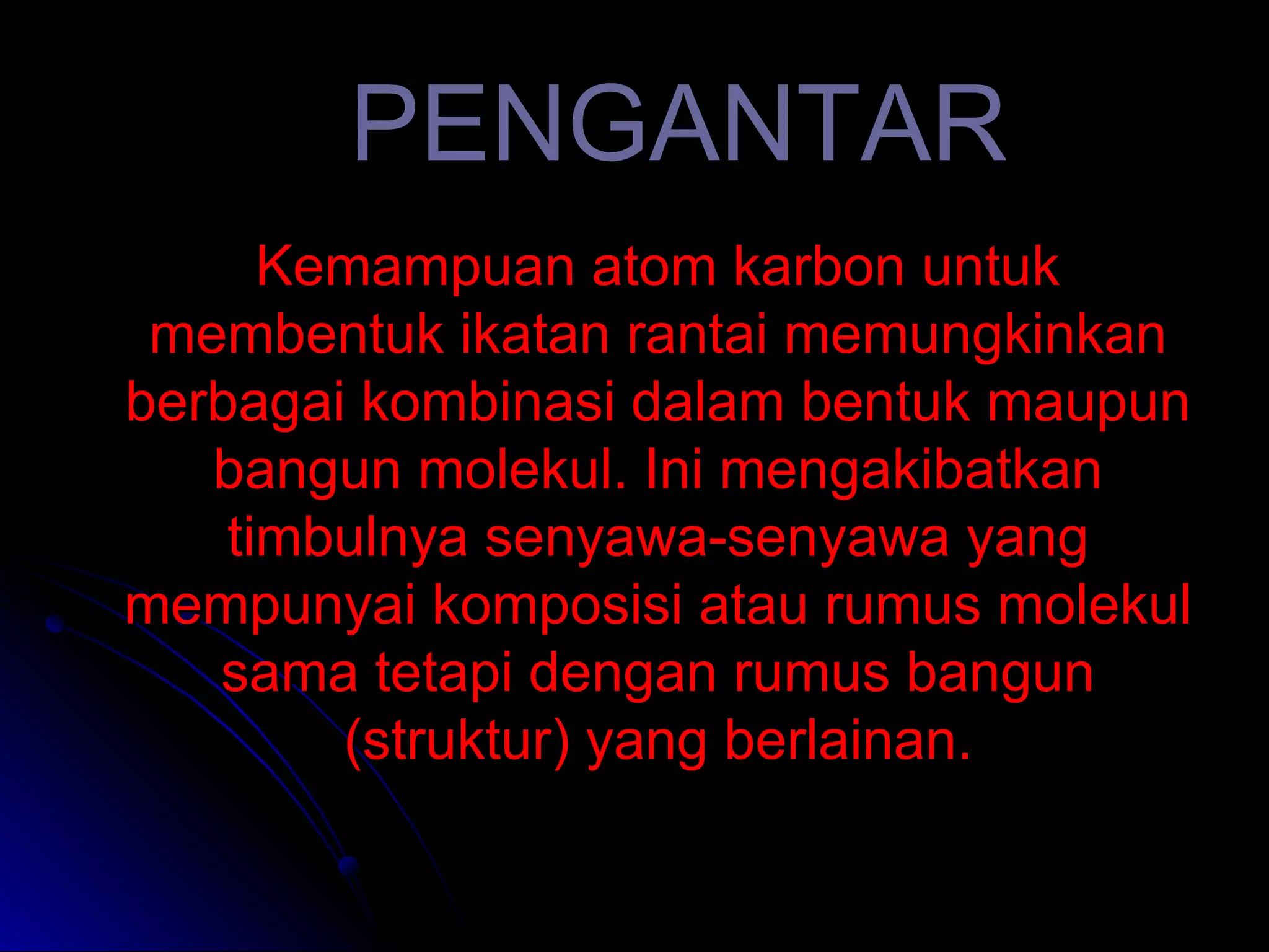 PENGANTAR Kemampuan atom karbon untuk membentuk ikatan rantai memungkinkan berbagai kombinasi dalam bentuk maupun bangun molekul. Ini mengakibatkan timbulnya senyawa-senyawa yang mempunyai komposisi atau rumus molekul sama tetapi dengan rumus bangun (struktur) yang berlainan. 