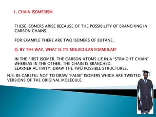 1. CHAIN ISOMERISM
THESE ISOMERS ARISE BECAUSE OF THE POSSIBILITY OF BRANCHING IN
CARBON CHAINS.
FOR EXAMPLE THERE ARE TWO ISOMERS OF BUTANE.
Q: BY THE WAY, WHAT IS ITS MOLECULAR FORMULAE?
IN THE FIRST ISOMER, THE CARBON ATOMS LIE IN A “STRAIGHT CHAIN”
WHEREAS IN THE OTHER, THE CHAIN IS BRANCHED.
LEARNER ACTIVITY: DRAW THE TWO POSSIBLE STRUCTURES.
N.B. BE CAREFUL NOT TO DRAW “FALSE” ISOMERS WHICH ARE TWISTED
VERSIONS OF THE ORIGINAL MOLECULE.
 