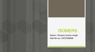 ISOMERS
Name:- Divyam kumar singh
Hall tkt no:-19T21R0009
 