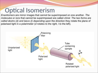 Optical Isomerism
20_446
Unpolarized
light
Polarizing
filter
Polarized
light
Tube
containing
sample

Rotated
polarized light
Enantiomers are mirror images that cannot be superimposed on one another. The
molecules or ions that cannot be superimposed are called chiral. The two forms are
called dextro (d) and laevo (l) depending upon the direction they rotate the plane of
polarised light in a polarimeter (d rotates to the right, l to the left).
 