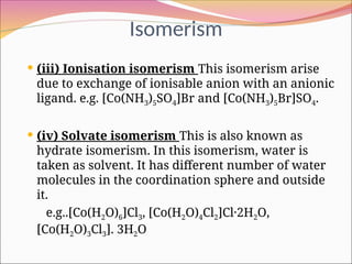 Isomerism
 (iii) Ionisation isomerism This isomerism arise
due to exchange of ionisable anion with an anionic
ligand. e.g. [Co(NH3)5SO4]Br and [Co(NH3)5Br]SO4.
 (iv) Solvate isomerism This is also known as
hydrate isomerism. In this isomerism, water is
taken as solvent. It has different number of water
molecules in the coordination sphere and outside
it.
e.g..[Co(H2O)6]Cl3, [Co(H2O)4Cl2]Cl·2H2O,
[Co(H2O)3Cl3]. 3H2O
 