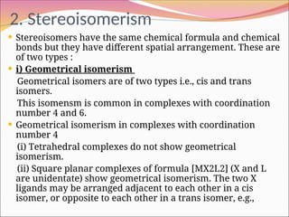 2. Stereoisomerism
 Stereoisomers have the same chemical formula and chemical
bonds but they have different spatial arrangement. These are
of two types :
 i) Geometrical isomerism
Geometrical isomers are of two types i.e., cis and trans
isomers.
This isomensm is common in complexes with coordination
number 4 and 6.
 Geometrical isomerism in complexes with coordination
number 4
(i) Tetrahedral complexes do not show geometrical
isomerism.
(ii) Square planar complexes of formula [MX2L2] (X and L
are unidentate) show geometrical isomerism. The two X
ligands may be arranged adjacent to each other in a cis
isomer, or opposite to each other in a trans isomer, e.g.,
 
