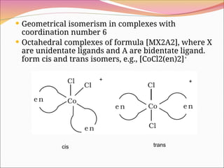  Geometrical isomerism in complexes with
coordination number 6
 Octahedral complexes of formula [MX2A2], where X
are unidentate ligands and A are bidentate ligand.
form cis and trans isomers, e.g., [CoCl2(en)2]+
+ +
trans
cis
 