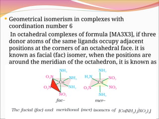  Geometrical isomerism in complexes with
coordination number 6
In octahedral complexes of formula [MA3X3], if three
donor atoms of the same ligands occupy adjacent
positions at the corners of an octahedral face. it is
known as facial (fac) isomer, when the positions are
around the meridian of the octahedron, it is known as
meridional (mer)isomer. e.g.,
 