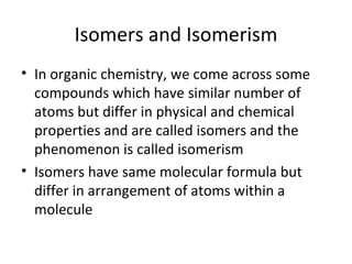 Isomers and Isomerism
• In organic chemistry, we come across some
  compounds which have similar number of
  atoms but differ in physical and chemical
  properties and are called isomers and the
  phenomenon is called isomerism
• Isomers have same molecular formula but
  differ in arrangement of atoms within a
  molecule
 