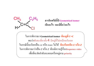 CH3            C2H5              สารอินทรีย์นีมี Geometrical isomer
                                              !
     C=C                         เป็ นอะไร และมีชื#อว่ าอะไร
H                Cl
         ในการพิจารณา Geometrical isomer ต้ องดูที# C=C
               พบว่าพันธะเดี'ยวทั)ง 4 มีหมู่ที'ไม่เหมือนกันเลย
    ในกรณี น) ีจะเรี ยกเป็ น cis หรื อ trans ไม่ได้ ต้ องเรียกเป็ น E หรือ Z
    ในการพิจารณาว่าเป็ น E หรื อ Z ต้องมีความรู ้เรื' องSequence rules
                เพื'อที'จะจัดลําดับอะตอมหรื อหมู่ตาม priority
 